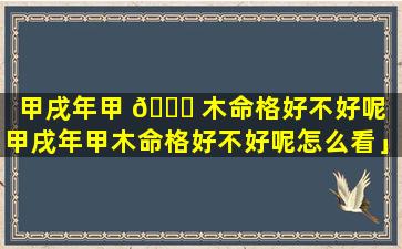 甲戌年甲 🐎 木命格好不好呢「甲戌年甲木命格好不好呢怎么看」